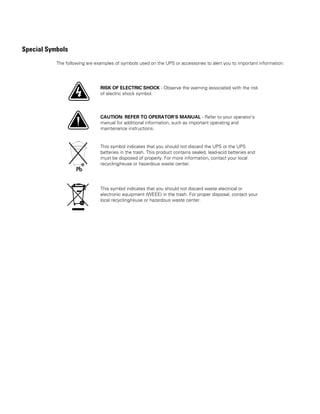 Special Symbols
The following are examples of symbols used on the UPS or accessories to alert you to important information:
RISK OF ELECTRIC SHOCK - Observe the warning associated with the risk
of electric shock symbol.
CAUTION: REFER TO OPERATOR'S MANUAL - Refer to your operator's
manual for additional information, such as important operating and
maintenance instructions.
This symbol indicates that you should not discard the UPS or the UPS
batteries in the trash. This product contains sealed, lead-acid batteries and
must be disposed of properly. For more information, contact your local
recycling/reuse or hazardous waste center.
This symbol indicates that you should not discard waste electrical or
electronic equipment (WEEE) in the trash. For proper disposal, contact your
local recycling/reuse or hazardous waste center.
 