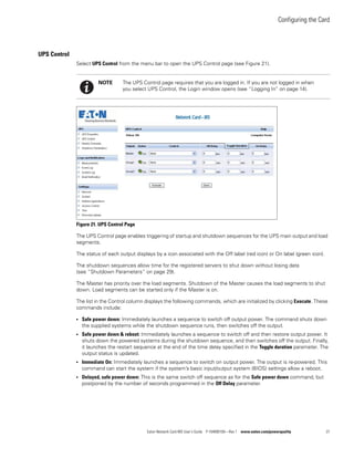 Configuring the Card
Eaton Network Card-MS User’s Guide P-164000100—Rev 1 www.eaton.com/powerquality 27
UPS Control
Select UPS Control from the menu bar to open the UPS Control page (see Figure 21).
Figure 21. UPS Control Page
The UPS Control page enables triggering of startup and shutdown sequences for the UPS main output and load
segments.
The status of each output displays by a icon associated with the Off label (red icon) or On label (green icon).
The shutdown sequences allow time for the registered servers to shut down without losing data
(see “Shutdown Parameters” on page 29).
The Master has priority over the load segments. Shutdown of the Master causes the load segments to shut
down. Load segments can be started only if the Master is on.
The list in the Control column displays the following commands, which are initialized by clicking Execute. These
commands include:
l Safe power down: Immediately launches a sequence to switch off output power. The command shuts down
the supplied systems while the shutdown sequence runs, then switches off the output.
l Safe power down & reboot: Immediately launches a sequence to switch off and then restore output power. It
shuts down the powered systems during the shutdown sequence, and then switches off the output. Finally,
it launches the restart sequence at the end of the time delay specified in the Toggle duration parameter. The
output status is updated.
l Immediate On: Immediately launches a sequence to switch on output power. The output is re-powered. This
command can start the system if the system’s basic input/output system (BIOS) settings allow a reboot.
l Delayed, safe power down: This is the same switch off sequence as for the Safe power down command, but
postponed by the number of seconds programmed in the Off Delay parameter.
NOTE The UPS Control page requires that you are logged in. If you are not logged in when
you select UPS Control, the Login window opens (see “Logging In” on page 14).
 
