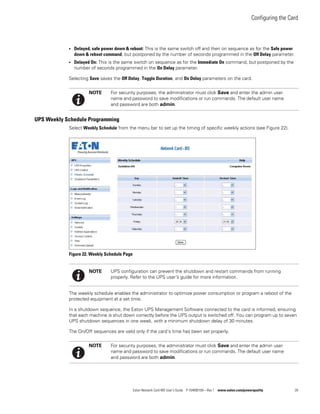 Configuring the Card
Eaton Network Card-MS User’s Guide P-164000100—Rev 1 www.eaton.com/powerquality 28
l Delayed, safe power down & reboot: This is the same switch off and then on sequence as for the Safe power
down & reboot command, but postponed by the number of seconds programmed in the Off Delay parameter.
l Delayed On: This is the same switch on sequence as for the Immediate On command, but postponed by the
number of seconds programmed in the On Delay parameter.
Selecting Save saves the Off Delay, Toggle Duration, and On Delay parameters on the card.
UPS Weekly Schedule Programming
Select Weekly Schedule from the menu bar to set up the timing of specific weekly actions (see Figure 22).
Figure 22. Weekly Schedule Page
The weekly schedule enables the administrator to optimize power consumption or program a reboot of the
protected equipment at a set time.
In a shutdown sequence, the Eaton UPS Management Software connected to the card is informed, ensuring
that each machine is shut down correctly before the UPS output is switched off. You can program up to seven
UPS shutdown sequences in one week, with a minimum shutdown delay of 30 minutes.
The On/Off sequences are valid only if the card’s time has been set properly.
NOTE For security purposes, the administrator must click Save and enter the admin user
name and password to save modifications or run commands. The default user name
and password are both admin.
NOTE UPS configuration can prevent the shutdown and restart commands from running
properly. Refer to the UPS user’s guide for more information.
NOTE For security purposes, the administrator must click Save and enter the admin user
name and password to save modifications or run commands. The default user name
and password are both admin.
 
