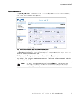 Configuring the Card
Eaton Network Card-MS User’s Guide P-164000100—Rev 1 www.eaton.com/powerquality 29
Shutdown Parameters
Select Shutdown Parameters from the menu bar to view and configure UPS operating parameters in battery
mode and for power restoration (see Figure 23).
Figure 23. Shutdown Parameters Page (Advanced Parameters Shown)
Click Show advanced parameters to display additional parameters for adjusting specific thresholds related to the
percentage of remaining battery charge level.
The Output column allows you to name each receptacle (maximum 20 characters).
Since priority is given to the main receptacle, the card cannot supply power to the load segments when the
main receptacle power is off.
NOTE For security purposes, the administrator must click Save and enter the admin user
name and password to save modifications or run commands. The default user name
and password are both admin.
 