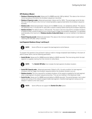 Configuring the Card
Eaton Network Card-MS User’s Guide P-164000100—Rev 1 www.eaton.com/powerquality 30
UPS Shutdown (Master)
l Shutdown if Remaining time under: Values are 0 to 99999 seconds (180 by default). This value is the minimum
remaining backup time before the shutdown sequence is launched.
l Shutdown if Capacity is under: (Advanced parameter.) Values are 0 to 100%. The percentage cannot be less
than that of the UPS and is the minimum remaining battery capacity level before the shutdown sequence
launches.
l Shutdown after: (Advanced parameter.) Values are 0 to 99999 minutes, not validated by default. This value is
the operating time in minutes left for users after a switch to backup before starting the shutdown sequence.
l Shutdown duration The default values is 120 seconds. This value is the time required for complete shutdown
of systems when a switch to backup time is long enough to trigger the shutdown sequences. It is calculated
automatically at the maximum of Shutdown duration of subscribed clients, but can be modified in the Advanced
mode.
l Restart If Capacity exceeds: (Advanced parameter.) This value is the minimum battery level to reach before
restarting the UPS after utility is restored.
Load Segments Shutdown (Group 1 and Group 2)
To program the operation time and level in backup mode to manage receptacle load shedding in the event of
electric power failure, set the following parameters:
l Switch Off after: Values are 0 to 99999 seconds (default is 65535 seconds). The time during which the load
segment is supplied, starting from the moment of utility failure.
l Switch Off if Capacity under: (Advanced parameter.) Default is 0%. An extra condition for load segment
shutdown that can trigger the shutdown sequence before the shutdown duration runs out.
l Shutdown duration: The time required for complete shutdown of the systems supplied by the load segment
when a load segment shutdown sequence launches. Time can be modified in the Advanced mode.
l Switch On after: Values are 0 to 99999 seconds (default is 65535 seconds). The period between main output
startup and startup of the relevant programmable load segment; therefore load segment startup can be
delayed in relation to the main output.
NOTE Some UPSs do not support the load segments control feature.
NOTE The Switch Off after time includes the load segment shutdown duration.
NOTE Some UPSs do not support the Switch On after option.
 