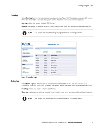 Configuring the Card
Eaton Network Card-MS User’s Guide P-164000100—Rev 1 www.eaton.com/powerquality 32
Event Log
Select Event Log from the menu bar to view logged events (see Figure 25). The card can save up to 435 events.
When this threshold is exceeded, the system deletes the oldest event when a new one occurs.
Save Log enables you to save values in CSV format.
Clear Log enables you to delete all records. Enter the admin user name and password to validate this action.
Figure 25. Event Log Page
System Log
Select System Log from the menu bar to view system events (see Figure 26.) The card can save up to
435 events. When this threshold is exceeded, the system deletes the oldest event when a new one occurs.
Save Log enables you to save values in CSV format.
Clear Log enables you to delete all records. Enter the admin user name and password to validate this action.
NOTE See Table 9 and Table 10 starting on page 24 for a list of managed alarms.
NOTE See Table 9 and Table 10 starting on page 24 for a list of managed alarms.
 