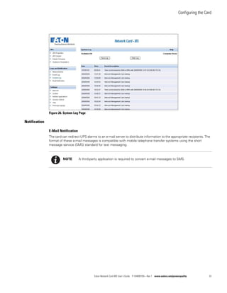 Configuring the Card
Eaton Network Card-MS User’s Guide P-164000100—Rev 1 www.eaton.com/powerquality 33
Figure 26. System Log Page
Notification
E-Mail Notification
The card can redirect UPS alarms to an e-mail server to distribute information to the appropriate recipients. The
format of these e-mail messages is compatible with mobile telephone transfer systems using the short
message service (SMS) standard for text messaging.
NOTE A third-party application is required to convert e-mail messages to SMS.
 