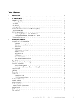 Eaton Network Card-MS User’s Guide P-164000100—Rev 1 www.eaton.com/powerquality i
Table of Contents
1 INTRODUCTION . . . . . . . . . . . . . . . . . . . . . . . . . . . . . . . . . . . . . . . . . . . . . . . . . . . . . . . . . . . . . . . . . . . . . . . . 1
2 GETTING STARTED . . . . . . . . . . . . . . . . . . . . . . . . . . . . . . . . . . . . . . . . . . . . . . . . . . . . . . . . . . . . . . . . . . . . . 3
Unpacking the Card . . . . . . . . . . . . . . . . . . . . . . . . . . . . . . . . . . . . . . . . . . . . . . . . . . . . . . . . . . . . . 3
Installation Checklist. . . . . . . . . . . . . . . . . . . . . . . . . . . . . . . . . . . . . . . . . . . . . . . . . . . . . . . . . . . . . 3
Card Details . . . . . . . . . . . . . . . . . . . . . . . . . . . . . . . . . . . . . . . . . . . . . . . . . . . . . . . . . . . . . . . . . . . 4
Card Defaults . . . . . . . . . . . . . . . . . . . . . . . . . . . . . . . . . . . . . . . . . . . . . . . . . . . . . . . . . . . . . . . . . . 5
Installing the Card . . . . . . . . . . . . . . . . . . . . . . . . . . . . . . . . . . . . . . . . . . . . . . . . . . . . . . . . . . . . . . 6
Installing the Optional Environmental Monitoring Probe . . . . . . . . . . . . . . . . . . . . . . . . . . . . . . . . . 7
Connecting the Card . . . . . . . . . . . . . . . . . . . . . . . . . . . . . . . . . . . . . . . . . . . . . . . . . . . . . . . . . . . . 7
Configuring the Card . . . . . . . . . . . . . . . . . . . . . . . . . . . . . . . . . . . . . . . . . . . . . . . . . . . . . . . . . . . . 9
Configuring the Network With a DHCP Server . . . . . . . . . . . . . . . . . . . . . . . . . . . . . . . . . . . . 10
Configuring the Network Without a DHCP Server. . . . . . . . . . . . . . . . . . . . . . . . . . . . . . . . . . 11
Testing the Configuration. . . . . . . . . . . . . . . . . . . . . . . . . . . . . . . . . . . . . . . . . . . . . . . . . . . . . . . . . 12
3 CONFIGURING THE CARD . . . . . . . . . . . . . . . . . . . . . . . . . . . . . . . . . . . . . . . . . . . . . . . . . . . . . . . . . . . . . . . 13
Navigating the Card’s Web Page . . . . . . . . . . . . . . . . . . . . . . . . . . . . . . . . . . . . . . . . . . . . . . . . . . . 13
Logging In . . . . . . . . . . . . . . . . . . . . . . . . . . . . . . . . . . . . . . . . . . . . . . . . . . . . . . . . . . . . . . . . 14
Optimizing Browser Performance . . . . . . . . . . . . . . . . . . . . . . . . . . . . . . . . . . . . . . . . . . . . . . 14
Online Help . . . . . . . . . . . . . . . . . . . . . . . . . . . . . . . . . . . . . . . . . . . . . . . . . . . . . . . . . . . . . . . 14
UPS Properties. . . . . . . . . . . . . . . . . . . . . . . . . . . . . . . . . . . . . . . . . . . . . . . . . . . . . . . . . . . . . . . . . 16
UPS Measurements Detail . . . . . . . . . . . . . . . . . . . . . . . . . . . . . . . . . . . . . . . . . . . . . . . . . . . 17
UPS Status Icons . . . . . . . . . . . . . . . . . . . . . . . . . . . . . . . . . . . . . . . . . . . . . . . . . . . . . . . . . . . 17
UPS Status List . . . . . . . . . . . . . . . . . . . . . . . . . . . . . . . . . . . . . . . . . . . . . . . . . . . . . . . . . . . . 22
UPS Status. . . . . . . . . . . . . . . . . . . . . . . . . . . . . . . . . . . . . . . . . . . . . . . . . . . . . . . . . . . . . . . . 22
View Current Alarms . . . . . . . . . . . . . . . . . . . . . . . . . . . . . . . . . . . . . . . . . . . . . . . . . . . . . . . . 23
View UPS and Card Information . . . . . . . . . . . . . . . . . . . . . . . . . . . . . . . . . . . . . . . . . . . . . . . 26
UPS Control . . . . . . . . . . . . . . . . . . . . . . . . . . . . . . . . . . . . . . . . . . . . . . . . . . . . . . . . . . . . . . . . . . . 27
UPS Weekly Schedule Programming. . . . . . . . . . . . . . . . . . . . . . . . . . . . . . . . . . . . . . . . . . . . . . . . 28
Shutdown Parameters . . . . . . . . . . . . . . . . . . . . . . . . . . . . . . . . . . . . . . . . . . . . . . . . . . . . . . . . . . . 29
UPS Shutdown (Master) . . . . . . . . . . . . . . . . . . . . . . . . . . . . . . . . . . . . . . . . . . . . . . . . . . . . . 30
Load Segments Shutdown (Group 1 and Group 2) . . . . . . . . . . . . . . . . . . . . . . . . . . . . . . . . . 30
Measurements. . . . . . . . . . . . . . . . . . . . . . . . . . . . . . . . . . . . . . . . . . . . . . . . . . . . . . . . . . . . . . . . . 31
Event Log . . . . . . . . . . . . . . . . . . . . . . . . . . . . . . . . . . . . . . . . . . . . . . . . . . . . . . . . . . . . . . . . . . . . . 32
System Log . . . . . . . . . . . . . . . . . . . . . . . . . . . . . . . . . . . . . . . . . . . . . . . . . . . . . . . . . . . . . . . . . . . 32
Notification . . . . . . . . . . . . . . . . . . . . . . . . . . . . . . . . . . . . . . . . . . . . . . . . . . . . . . . . . . . . . . . . . . . . 33
E-Mail Notification . . . . . . . . . . . . . . . . . . . . . . . . . . . . . . . . . . . . . . . . . . . . . . . . . . . . . . . . . . 33
E-Mail Message Settings. . . . . . . . . . . . . . . . . . . . . . . . . . . . . . . . . . . . . . . . . . . . . . . . . . . . . 35
Sending Text Messages. . . . . . . . . . . . . . . . . . . . . . . . . . . . . . . . . . . . . . . . . . . . . . . . . . . . . . . . . . 36
Network Settings . . . . . . . . . . . . . . . . . . . . . . . . . . . . . . . . . . . . . . . . . . . . . . . . . . . . . . . . . . . . . . . 37
System Settings. . . . . . . . . . . . . . . . . . . . . . . . . . . . . . . . . . . . . . . . . . . . . . . . . . . . . . . . . . . . . . . . 39
Notified Applications . . . . . . . . . . . . . . . . . . . . . . . . . . . . . . . . . . . . . . . . . . . . . . . . . . . . . . . . . . . . 40
Central Shutdown Configuration . . . . . . . . . . . . . . . . . . . . . . . . . . . . . . . . . . . . . . . . . . . . . . . . . . . 42
Access Control . . . . . . . . . . . . . . . . . . . . . . . . . . . . . . . . . . . . . . . . . . . . . . . . . . . . . . . . . . . . . . . . . 43
SNMP Settings. . . . . . . . . . . . . . . . . . . . . . . . . . . . . . . . . . . . . . . . . . . . . . . . . . . . . . . . . . . . . . . . . 45
Date and Time . . . . . . . . . . . . . . . . . . . . . . . . . . . . . . . . . . . . . . . . . . . . . . . . . . . . . . . . . . . . . . . . . 47
 