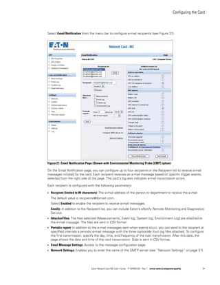 Configuring the Card
Eaton Network Card-MS User’s Guide P-164000100—Rev 1 www.eaton.com/powerquality 34
Select Email Notification from the menu bar to configure e-mail recipients (see Figure 27).
Figure 27. Email Notification Page (Shown with Environmental Monitoring Probe [EMP] option)
On the Email Notification page, you can configure up to four recipients in the Recipient list to receive e-mail
messages initiated by the card. Each recipient receives an e-mail message based on specific trigger events,
selected from the right side of the page. The card’s log also indicates e-mail transmission errors.
Each recipient is configured with the following parameters:
l Recipient (limited to 99 characters): The e-mail address of the person or department to receive the e-mail.
The default value is recipientx@domain.com.
Select Enabled to enable the recipient to receive e-mail messages.
Enotify: In addition to the Recipient list, you can include Eaton’s eNotify Remote Monitoring and Diagnostics
Service.
l Attached files: The files selected (Measurements, Event log, System log, Environment Log) are attached to
the e-mail message. The files are sent in CSV format.
l Periodic report: In addition to the e-mail messages sent when events occur, you can send to the recipient at
specified intervals a periodic e-mail message with the three (optionally four) log files attached. To configure
the first transmission, specify the day, time, and frequency of the next transmission. After this date, the
page shows the date and time of the next transmission. Data is sent in CSV format.
l Email Message Settings: Access to the message configuration page.
l Network Settings: Enables you to enter the name of the SMTP server (see “Network Settings” on page 37).
 