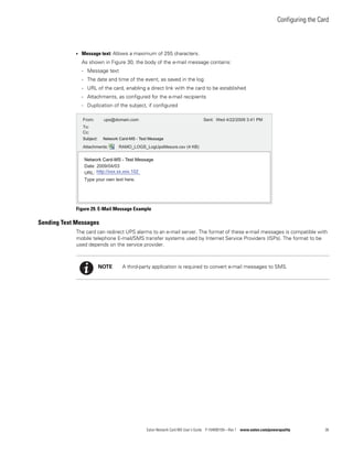 Configuring the Card
Eaton Network Card-MS User’s Guide P-164000100—Rev 1 www.eaton.com/powerquality 36
l Message text: Allows a maximum of 255 characters.
As shown in Figure 30, the body of the e-mail message contains:
- Message text
- The date and time of the event, as saved in the log
- URL of the card, enabling a direct link with the card to be established
- Attachments, as configured for the e-mail recipients
- Duplication of the subject, if configured
Figure 29. E-Mail Message Example
Sending Text Messages
The card can redirect UPS alarms to an e-mail server. The format of these e-mail messages is compatible with
mobile telephone E-mail/SMS transfer systems used by Internet Service Providers (ISPs). The format to be
used depends on the service provider.
From: ups@domain.com
To:
Cc:
Attachments: RAMO_LOGS_LogUpsMesure.csv (4 KB)
Date: 2009/04/03
URL:
Type your own text here.
Sent: Wed 4/22/2009 3:41 PM
Subject: Network Card-MS - Test Message
Network Card-MS - Test Message
http://xxx.xx.xxx.102
NOTE A third-party application is required to convert e-mail messages to SMS.
 