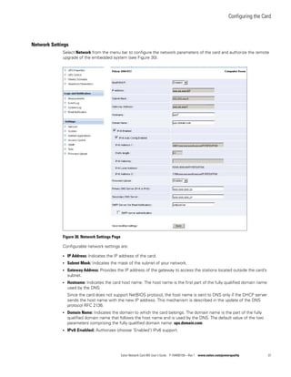 Configuring the Card
Eaton Network Card-MS User’s Guide P-164000100—Rev 1 www.eaton.com/powerquality 37
Network Settings
Select Network from the menu bar to configure the network parameters of the card and authorize the remote
upgrade of the embedded system (see Figure 30).
Figure 30. Network Settings Page
Configurable network settings are:
l IP Address: Indicates the IP address of the card.
l Subnet Mask: Indicates the mask of the subnet of your network.
l Gateway Address: Provides the IP address of the gateway to access the stations located outside the card’s
subnet.
l Hostname: Indicates the card host name. The host name is the first part of the fully qualified domain name
used by the DNS.
Since the card does not support NetBIOS protocol, the host name is sent to DNS only if the DHCP server
sends the host name with the new IP address. This mechanism is described in the update of the DNS
protocol RFC 2136.
l Domain Name: Indicates the domain to which the card belongs. The domain name is the part of the fully
qualified domain name that follows the host name and is used by the DNS. The default value of the two
parameters comprising the fully qualified domain name: ups.domain.com.
l IPv6 Enabled: Authorizes (choose ’Enabled’) IPv6 support.
xxx.xx.xxx.87
xxx.xx.xxx1
2001:xxx:xxx:xxxA:xxx:xxFF:FEFD:FFXX
XXX.XXX.XXX.25
XXX.XXX.XXX.27
255.255.xxx.0
FEXX::XXX:XXFF:FEFD:FFXX
1789:xxx:xxx:xxxA:xxx:xxFF:FEFD:FFXX
 