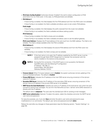 Configuring the Card
Eaton Network Card-MS User’s Guide P-164000100—Rev 1 www.eaton.com/powerquality 38
l IPv6 Auto Config Enabled: Authorizes (choose ’Enabled’) the card to obtain configuration of IPv6
parameters from an IPv6 router. In this case, no IPv6 parameters are editable.
l IPv6 Address 1:
- If Auto Config is enabled, this field displays the first IPv6 address built from the IPv6 router (not editable).
- If Auto Config is not enabled, this field is editable and allows users to set a static IPv6 address.
Prefix length:
- If Auto Config is enabled, this field displays the prefix received from the router (not editable).
- If Auto Config is not enabled, this field is editable and allows setting a prefix.
IPv6 Gateway:
- If Auto Config is enabled, this field is empty and not editable.
- If Auto Config is not enabled, this field is editable and allows users to set the default gateway.
IPv6 Local Address: Displays the IP local address of the card, built from the MAC address. This field is not
editable. This field is always available when the IPv6 is enabled.
IPv6 Address 2:
- If Auto Config is enabled, this field displays the second IPv6 address built from the IPv6 router (not
editable).
- If Auto Config is not enabled, this field is empty and not editable.
l Firmware Upload: When Firmware Upload is set to Enabled, the system authorizes remote updating of the
card’s embedded software. The default is Enabled.
l Primary DNS Server: Indicates the IP address of the main DNS server ensuring conversion of the domain
name to IP address.
l Secondary DNS Server: Indicates the IP address of the secondary DNS server, ensuring conversion of the
domain name to IP address if the primary DNS server is not available.
l SMTP Server (for Email Notification): Indicates the name or IP address of the local server with which the card
connects to send e-mail messages. You can fill in the field either as host + domain name (DNS resolution) or
directly with the IP address.
The default value is smtpserver. The card uses the standard port (25) for sending e-mail messages.
l SMTP server authentication: Optional. To select this option, select the checkbox and enter the SMTP server
user name and password.
For security purposes, you must click Save and enter the admin user name and password to save
modifications or run commands. The default user name and password are both admin.
Reboot the card after any changes to these parameters (see the following section, “System Settings” on
page 39).
NOTE 1 If the host name is not used, the IP address supplied by the DHCP server must be
assigned through Static DHCP Assignment to maintain the connection with the
clients installed on the stations to be protected.
NOTE 2 During the first connection, if the DHCP query is not successful, the Network
Card-MS starts with the following IP configuration:
IP Address: 192.168.1.2
Subnet Mask: 255.255.255.0
Gateway Address: 0.0.0.0
 
