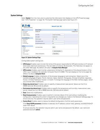 Configuring the Card
Eaton Network Card-MS User’s Guide P-164000100—Rev 1 www.eaton.com/powerquality 39
System Settings
Select System from the menu bar to customize the information that displays on the UPS Properties page
(see “UPS Properties” on page 16). The System Settings page opens (see Figure 31).
Figure 31. System Settings Page
Configurable system settings are:
l UPS Contact: Enables users to enter the name of the person responsible for UPS administration at IT network
level and/or electrical maintenance. This text field is limited to 49 characters. This field does not appear on
any other Web page. By default, the value is Computer Room Manager.
l UPS Location: Enables users to enter a description (limited to 31 characters) of the physical location of the
UPS in your installation (for example, Computer Room E1-C066). This text displays on the home page. By
default, its value is Computer Room.
l Default Language: Enables initialization of the browser language at card connection. Select one of the
available languages (English, French, German, Italian, Spanish, Portuguese, Chinese Simplified, Japanese,
Korean, Chinese Traditional, Russian, or Czech). To change the language of the Web interface pages, restart
your browser after modification.
l History log interval (sec): Enables users to specify a measurement save period. Values are from 5 to
99999 seconds, 60 seconds by default.
l Environment log interval (sec): Enables users to specify the temperature and humidity measurement save
period. Values are from 60 to 99999 seconds, 300 seconds by default.
l Save: Saves any modifications.
l Reset Communication: Enables users to perform a remote reboot of the card without modifying the
configuration. Specifying this action is required for any changes you made on the Network Settings page. To
ensure security, this operation requires admin user name and password.
l Factory Reset: Enables users to restore the default configuration of all the card’s parameters.
If the Keep TCP/IP parameters checkbox is selected, the IP address, subnet mask, gateway, and BOOTP/DHCP
retain their values.
To ensure security, this operation requires admin user name and password. By default, user name and
password are both admin.
 