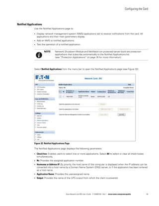 Configuring the Card
Eaton Network Card-MS User’s Guide P-164000100—Rev 1 www.eaton.com/powerquality 40
Notified Applications
Use the Notified Applications page to:
l Display network management system (NMS) applications set to receive notifications from the card. All
applications and their main parameters display.
l Add an NMS to notified applications.
l Test the operation of a notified application.
Select Notified Applications from the menu bar to open the Notified Applications page (see Figure 32).
Figure 32. Notified Applications Page
The Notified Applications page displays the following parameters:
l Check box: Enables users to select one or more applications. Select All to select or clear all check boxes
simultaneously.
l Nr: Provides the assigned application number.
l Hostname or Address IP: By priority, the host name of the computer is displayed when the IP address can be
converted into a host name by a Domain Name System (DNS) server, or if the application has been entered
as a host name.
l Application Name: Provides the user-assigned name.
l Output: Provides the name of the UPS output from which the client is powered.
NOTE Network Shutdown Module and NetWatch (on protected server boot) are protection
applications that subscribe automatically to the Notified Applications list
(see “Protection Applications” on page 74 for more information).
 