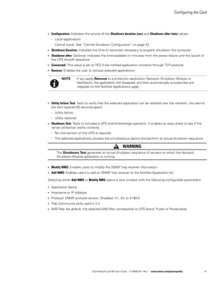 Configuring the Card
Eaton Network Card-MS User’s Guide P-164000100—Rev 1 www.eaton.com/powerquality 41
l Configuration: Indicates the source of the Shutdown duration (sec) and Shutdown after (min) values:
- Local (application).
- Central (card). See “Central Shutdown Configuration” on page 42.
l Shutdown Duration: Indicates the time (in seconds) necessary to properly shutdown the computer.
l Shutdown after: Optional. Indicates the time available (in minutes) from the power failure until the launch of
the UPS shutoff sequence.
l Connected: This value is set to YES if the notified application connects through TCP protocol.
l Remove: Enables the user to remove selected applications.
l Utility failure Test: Tests to verify that the selected application can be reached over the network, two alarms
are sent (spaced 60 seconds apart):
- Utility failure
- Utility restored
l Shutdown Test: Tests to simulate a UPS end-of-discharge operation. It enables an easy check to see if the
server protection works correctly.
- No intervention on the UPS is required.
- The selected applications process the simultaneous alarms and perform an actual shutdown sequence.
WARNING
The Shutdown Test generates an actual shutdown sequence of servers on which the Network
Shutdown Module application is running.
l Modify NMS: Enables users to modify the SNMP trap receiver information.
l Add NMS: Enables users to add an SNMP trap receiver to the Notified Application list.
Selecting either Add NMS or Modify NMS opens a new window with the following configurable parameters:
l Application Name
l Hostname or IP Address
l Protocol: SNMP protocol version: Disabled, V1, V3, or V1&V3
l Trap Community (only used in V1)
l MIB filter (by default, the selected MIB filter corresponds to UPS brand: Pulsar or Powerware)
NOTE If you apply Remove to a protection application (Network Shutdown Module or
NetWatch), the application will disappear and then automatically re-subscribe and
reappear on the Notified Applications page.
 