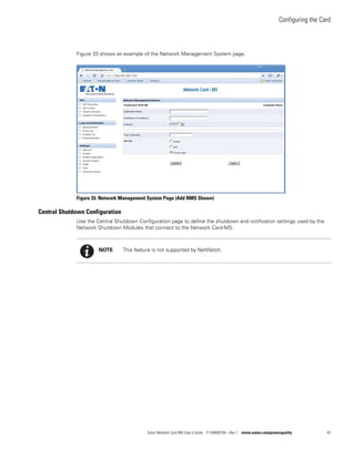 Configuring the Card
Eaton Network Card-MS User’s Guide P-164000100—Rev 1 www.eaton.com/powerquality 42
Figure 33 shows an example of the Network Management System page.
Figure 33. Network Management System Page (Add NMS Shown)
Central Shutdown Configuration
Use the Central Shutdown Configuration page to define the shutdown and notification settings used by the
Network Shutdown Modules that connect to the Network Card-MS.
NOTE This feature is not supported by NetWatch.
 