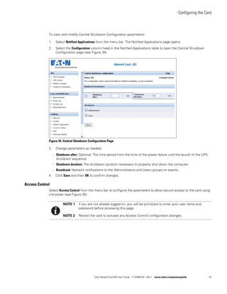 Configuring the Card
Eaton Network Card-MS User’s Guide P-164000100—Rev 1 www.eaton.com/powerquality 43
To view and modify Central Shutdown Configuration parameters:
1. Select Notified Applications from the menu bar. The Notified Applications page opens.
2. Select the Configuration column head in the Notified Applications table to open the Central Shutdown
Configuration page (see Figure 34).
Figure 34. Central Shutdown Configuration Page
3. Change parameters as needed:
- Shutdown after: Optional. The time period from the time of the power failure until the launch of the UPS
shutdown sequence.
- Shutdown duration: The shutdown duration necessary to properly shut down the computer.
- Broadcast: Network notifications to the Administrators and Users groups on events.
4. Click Save and then OK to confirm changes.
Access Control
Select Access Control from the menu bar to configure the parameters to allow secure access to the card using
a browser (see Figure 35).
NOTE 1 If you are not already logged on, you will be prompted to enter your user name and
password before accessing this page.
NOTE 2 Restart the card to activate any Access Control configuration changes.
 