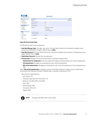 Configuring the Card
Eaton Network Card-MS User’s Guide P-164000100—Rev 1 www.eaton.com/powerquality 44
Figure 35. Access Control Page
Configurable access control settings are:
l Enter New Manager Login: The login user name. This text field (limited to ten characters) enables secure
access and modification of pages. Default value is admin.
l Enter New Password: This text field (limited to ten characters) enables secure access to Configuration menu
pages. Default value is admin.
l Confirm New Password: Re-enter the new password.
l Security mode: Manages the various authentication methods for page access:
- Authentication for configuration: Only the configuration pages are protected by user name and password.
- Full authentication: All pages are protected by a user name and password.
- SSL and full authentication: All pages are protected by user name and password and are accessible only in
SSL.
When SSL and full authentication is selected, access to the Web interface is made in secure mode (https).
Connections with Network Shutdown Modules stay in standard mode (secure TCP).
SSL Security Implementation:
- SSL Version 3.0
- Transport Layer Security (TLS) Version 1.0
- Method: TLS_RSA_WITH_512_MD5
- Auth: RSA
- Key Exchange: RSA
- Encryption: RCA_512
- Digest: MD5
NOTE Changes take effect after a card reboot.
 