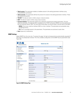Configuring the Card
Eaton Network Card-MS User’s Guide P-164000100—Rev 1 www.eaton.com/powerquality 45
l Telnet access: This parameter enables or disables access to the setting parameters interface using
a Telnet/SSH/CLI connection.
l Telnet security: This parameter defines the protocol for access to the setting parameters interface. These
two values are exclusive.
l TELNET: The data are read or written using an unsecure access.
l SSH: The data are read or written using a secure access.
l Console interface: This parameter defines the method for accessing the setting parameters. The two
values are exclusive. The selected HMI is available for the TCP/IP connection (RS232 not concerned) and for
the two protocols (Telnet, SSH). The new value will be taken into account after a manual reset of the NMC.
- MENU: The human machine interface (HMI) is a menu interface. The parameters are accessible using
pre-defined menus.
- CLI: The CLI provided access to the parameters. The parameters are exclusive to each other.
l Save: Saves any modifications.
SNMP Settings
Select SNMP from the menu bar. To access this page, the login and password are systematically requested if
they have not already been entered. This menu enables configuration of the SNMP security parameters (see
Figure 36).
Figure 36. SNMP Settings Page
 