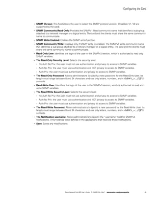 Configuring the Card
Eaton Network Card-MS User’s Guide P-164000100—Rev 1 www.eaton.com/powerquality 46
l SNMP Version: This field allows the user to select the SNMP protocol version: {Disabled, V1, V3 are
supported by the card}.
l SNMP Community Read-Only: Provides the SNMPv1 Read community name that identifies a sub-group
attached to a network manager or a logical entity. The card and the clients must share the same community
name to communicate.
l SNMP Write Enabled: Enables the SNMP write function.
l SNMP Community Write: Displays only if SNMP Write is enabled. The SNMPv1 Write community name
that identifies a sub-group attached to a network manager or a logical entity. The card and the clients must
share the same community name to communicate.
l Read-Only User: Identifies the login of the user in the SNMPv3 version, which is authorized to read only
SNMP variables.
l The Read-Only Security Level: Selects the security level:
- No Auth No Priv: the user must not use authentication and privacy to access to SNMP variables.
- Auth No Priv: the user must use authentication and NOT privacy to access to SNMP variables.
- Auth Priv: the user must use authentication and privacy to access to SNMP variables.
l The Read-Only Password: Allows administrators to specify a new password for the Read-Only User. Its
length must range between 8 and 24 characters and use only letters, numbers, and <>&@#%_=:;,./?|$*()
symbols.
l Read-Write User: Identifies the login of the user in the SNMPv3 version, which is authorized to read and
write SNMP variables.
l The Read-Write Security Level: Selects the security level:
- No Auth No Priv: the user must not use authentication and privacy to access to SNMP variables.
- Auth No Priv: the user must use authentication and NOT privacy to access to SNMP variables.
- Auth Priv: the user must use authentication and privacy to access to SNMP variables.
l The Read-Write Password: Allows administrators to specify a new password for the Read-Write User. Its
length must range between 8 and 24 characters and use only letters, numbers, and <>&@#%_=:;,./?|$*()
symbols.
l The Notification username: Allows administrators to specify the “username” field for SNMPv3
notifications. IThis field has to be defined in the applications that recieved those notifications.
l Save: Saves any modifications.
 