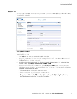 Configuring the Card
Eaton Network Card-MS User’s Guide P-164000100—Rev 1 www.eaton.com/powerquality 47
Date and Time
You can set the card’s date and time manually or set it to synchronize with the NTP server from the Setting
Time page (see Figure 37).
Figure 37. Setting Time Page
To set the date and time:
1. Click Time from the menu bar to open the Setting Time page.
2. To manually set the date and time, select Set manually and enter values in the Date and Time fields, and
click Save. Maximum drift is ±2 min/month.
3. To have the time automatically set by the Network Shutdown Module (NSM) or the Enterprise Power
Manager (EPM) , select Accept automatic update from NSM or EPM.
4. To synchronize the time with the NTP server, select Synchronize with NTP server. Selecting this option
enables a connection with a time server, available on either the company’s internal network or the Web.
This server communicates GMT time.
l Enter the IP address or host name of the time server.
l Select the time zone for your geographic area from the list.
l European Economic Community (EEC) countries only. Select European Daylight Savings Time. The time
automatically adjusts to summer and winter time changes.
 
