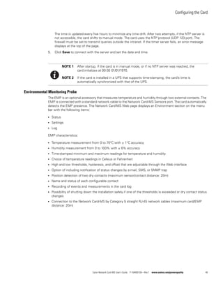 Configuring the Card
Eaton Network Card-MS User’s Guide P-164000100—Rev 1 www.eaton.com/powerquality 48
The time is updated every five hours to minimize any time drift. After two attempts, if the NTP server is
not accessible, the card shifts to manual mode. The card uses the NTP protocol (UDP 123 port). The
firewall must be set to transmit queries outside the intranet. If the timer server fails, an error message
displays at the top of the page.
5. Click Save to connect with the server and set the date and time.
Environmental Monitoring Probe
The EMP is an optional accessory that measures temperature and humidity through two external contacts. The
EMP is connected with a standard network cable to the Network Card-MS Sensors port. The card automatically
detects the EMP presence. The Network Card-MS Web page displays an Environment section on the menu
bar with the following items:
l Status
l Settings
l Log
EMP characteristics:
l Temperature measurement from 0 to 70°C with ± 1°C accuracy
l Humidity measurement from 0 to 100% with ± 6% accuracy
l Time-stamped minimum and maximum readings for temperature and humidity
l Choice of temperature readings in Celsius or Fahrenheit
l High and low thresholds, hysteresis, and offset that are adjustable through the Web interface
l Option of including notification of status changes by e-mail, SMS, or SNMP trap
l Position detection of two dry contacts (maximum sensor/contact distance: 20m)
l Name and status of each configurable contact
l Recording of events and measurements in the card log
l Possibility of shutting down the installation safely if one of the thresholds is exceeded or dry contact status
changes
l Connection to the Network Card-MS by Category 5 straight RJ-45 network cables (maximum card/EMP
distance: 20m)
NOTE 1 After startup, if the card is in manual mode, or if no NTP server was reached, the
card initializes at 00:00 01/01/1970.
NOTE 2 If the card is installed in a UPS that supports time-stamping, the card’s time is
automatically synchronized with that of the UPS.
 