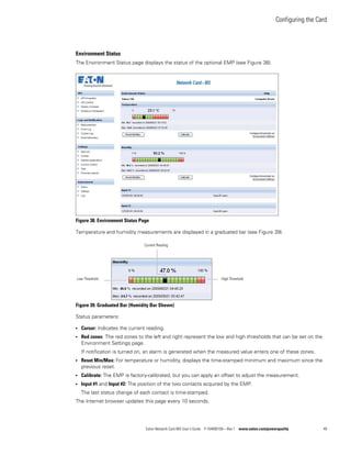 Configuring the Card
Eaton Network Card-MS User’s Guide P-164000100—Rev 1 www.eaton.com/powerquality 49
Environment Status
The Environment Status page displays the status of the optional EMP (see Figure 38).
Figure 38. Environment Status Page
Temperature and humidity measurements are displayed in a graduated bar (see Figure 39).
Figure 39. Graduated Bar (Humidity Bar Shown)
Status parameters:
l Cursor: Indicates the current reading.
l Red zones: The red zones to the left and right represent the low and high thresholds that can be set on the
Environment Settings page.
If notification is turned on, an alarm is generated when the measured value enters one of these zones.
l Reset Min/Max: For temperature or humidity, displays the time-stamped minimum and maximum since the
previous reset.
l Calibrate: The EMP is factory-calibrated, but you can apply an offset to adjust the measurement.
l Input #1 and Input #2: The position of the two contacts acquired by the EMP.
The last status change of each contact is time-stamped.
The Internet browser updates this page every 10 seconds.
Low Threshold High Threshold
Current Reading
 