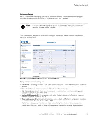 Configuring the Card
Eaton Network Card-MS User’s Guide P-164000100—Rev 1 www.eaton.com/powerquality 50
Environment Settings
On the Environment Settings page, you can set the temperature and humidity thresholds that trigger a
notification and a graceful shutdown of the protected systems (see Figure 40).
The EMP measures temperature and humidity, and gives the status of the two contacts (used for door,
alarms, or generator unit).
Figure 40. Environment Settings Page (Advanced Parameters Shown)
Configurable environment settings are:
l Sensor name: The name given to the EMP. Eaton recommends using a name that identifies the location of
the EMP.
l Temperature: Choice of the temperature unit (°C or °F) from the selection box.
l High threshold (temperature): If the temperature exceeds the set threshold, a notification is triggered if
enabled. The default value is 40°C / 104°F.
l Low threshold (temperature): If the temperature falls below the set threshold, a notification is triggered if
enabled. The default value is 5°C / 41°F.
l Hysteresis (temperature): Hysteresis must be set to prevent multiple notifications if temperature fluctuates
around a threshold. The default value is 2°C / -3.6°F.
The high alarm disappears when the value drops below the high threshold minus hysteresis value.
The low alarm disappears when the value returns above the low threshold plus the hysteresis value.
NOTE If you are not already logged on, you will be prompted to enter your user name and
password before accessing this page.
 