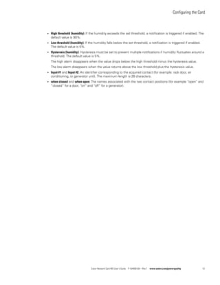 Configuring the Card
Eaton Network Card-MS User’s Guide P-164000100—Rev 1 www.eaton.com/powerquality 51
l High threshold (humidity): If the humidity exceeds the set threshold, a notification is triggered if enabled. The
default value is 90%.
l Low threshold (humidity): If the humidity falls below the set threshold, a notification is triggered if enabled.
The default value is 5%.
l Hysteresis (humidity): Hysteresis must be set to prevent multiple notifications if humidity fluctuates around a
threshold. The default value is 5%.
The high alarm disappears when the value drops below the high threshold minus the hysteresis value.
The low alarm disappears when the value returns above the low threshold plus the hysteresis value.
l Input #1 and Input #2: An identifier corresponding to the acquired contact (for example: rack door, air
conditioning, or generator unit). The maximum length is 28 characters.
l when closed and when open: The names associated with the two contact positions (for example ”open” and
”closed” for a door, ”on” and ”off” for a generator).
 