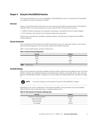 Eaton Network Card-MS User’s Guide P-164000100—Rev 1 www.eaton.com/powerquality 52
Chapter 4 Using the Telnet/SSH/CLI Interface
This chapter describes how to use the Telnet/Secure Shell (SSH)/Command Line Interface (CLI) (Telnet/SSH/
CLI) interface to access the Network Card-MS.
Overview
Telnet is a terminal emulation protocol you can use to access and configure the parameters for the Network
Card-MS. Telnet is not a secure protocol, but when used with SSH, the connection is secure.
l A MENU interface that groups the configuration parameters in pre-defined menus for easy navigation
l A CLI that allows direct access to the individual configuration parameters
Telnet access to the Network Card-MS is enabled by default, with SSH security enabled and the MENU
interface selected.
Session Constraints
Up to five sessions with the Network Card-MS may be open at one time. Each open session must have the
same protocol configuration. You cannot open sessions with different protocols.
Table 11 lists possible session protocol configurations.
Available Settings
Most of the configuration parameters available through the Web interface are also available through the Telnet/
SSH/CLI interface. For a detailed explanation of each parameter, default, and possible values, see “Using the
Network Card-MS Web Interface“ on page 19. For a quick reference of default parameters, see Table 3 on page
8.
Depending on the current configuration of the Network Card-MS, some parameters may not be available.
Table 12 lists the type of each parameter or message coded by color:
Table 11. Session Protocol Configurations
Security Interface
TELNET MENU
TELNET CLI
SSH MENU*
SSH CLI
NOTE * Default setting
NOTE You cannot configure e-mail recipients through the Telnet/SSH/CLI interface.
Table 12. Color Indicator for Parameter or Message Type
Security Interface
Read-write or write-only parameter Light green
Read-only parameter Yellow
Warning message Green
Error message Light red
 