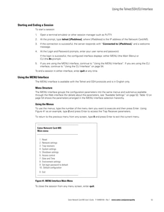 Using the Telnet/SSH/CLI Interface
Eaton Network Card-MS User’s Guide P-164000100—Rev 1 www.eaton.com/powerquality 53
Starting and Ending a Session
To start a session:
1. Open a terminal emulator or other session manager such as PuTTY.
2. At the prompt, type telnet [IPaddress], where [IPaddress] is the IP address of the Network Card-MS.
3. If the connection is successful, the server responds with “Connected to [IPaddress],” and a welcome
message.
4. At the Login and Password prompts, enter your user name and password.
If the login is successful, the configured interface displays: either MENU (the Main Menu) or
CLI (the #> prompt).
5. If you are using the MENU interface, continue to “Using the MENU Interface”. If you are using the CLI
interface, continue to “Using the CLI Interface” on page 54.
To end a session in either interface, enter quit at any time.
Using the MENU Interface
The MENU interface is available with the Telnet and SSH protocols and is in English only.
Menu Structure
The MENU interface groups the configuration parameters into the same menus and submenus available
through the Web interface (for details about the parameters, see “Available Settings” on page 52. Table 13 on
page 54 shows the parameters arranged in the MENU interface selection hierarchy.
Using the Menus
To use the menus, type the number of the menu item you want to execute and then press Enter. Using
Figure 41 as an example, type 2 and press Enter to access the Trap Receiver parameters.
To return to the previous menu from any screen, type 0 and press Enter to exit the current menu.
Figure 41. MENU Interface Main Menu
To close the session from any menu screen, enter quit.
-------------------------------------------------------------
Eaton Network Card-MS
Main menu
-------------------------------------------------------------
1 : Reset
2 : Network settings
3 : Trap receivers
0 : Exit
-------------------------------------------------------------
4 : System settings
5 : Shutdown settings
6 : Access control
7 : Date and Time
8 : Environment settings
9 : Set login password to default
10 : Default conﬁguration
 