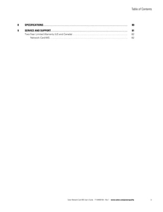 Table of Contents
Eaton Network Card-MS User’s Guide P-164000100—Rev 1 www.eaton.com/powerquality iii
8 SPECIFICATIONS . . . . . . . . . . . . . . . . . . . . . . . . . . . . . . . . . . . . . . . . . . . . . . . . . . . . . . . . . . . . . . . . . . . . . . . 80
9 SERVICE AND SUPPORT. . . . . . . . . . . . . . . . . . . . . . . . . . . . . . . . . . . . . . . . . . . . . . . . . . . . . . . . . . . . . . . . . 81
Two-Year Limited Warranty (US and Canada) . . . . . . . . . . . . . . . . . . . . . . . . . . . . . . . . . . . . . . . . . 82
Network Card-MS . . . . . . . . . . . . . . . . . . . . . . . . . . . . . . . . . . . . . . . . . . . . . . . . . . . . . . . . . . 82
 