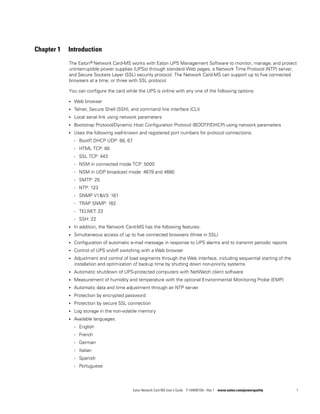 Eaton Network Card-MS User’s Guide P-164000100—Rev 1 www.eaton.com/powerquality 1
Chapter 1 Introduction
The Eaton® Network Card-MS works with Eaton UPS Management Software to monitor, manage, and protect
uninterruptible power supplies (UPSs) through standard Web pages, a Network Time Protocol (NTP) server,
and Secure Sockets Layer (SSL) security protocol. The Network Card-MS can support up to five connected
browsers at a time, or three with SSL protocol.
You can configure the card while the UPS is online with any one of the following options:
l Web browser
l Telnet, Secure Shell (SSH), and command line interface (CLI)
l Local serial link using network parameters
l Bootstrap Protocol/Dynamic Host Configuration Protocol (BOOTP/DHCP) using network parameters
l Uses the following well-known and registered port numbers for protocol connections:
- BootP, DHCP UDP: 68, 67
- HTML TCP: 80
- SSL TCP: 443
- NSM in connected mode TCP: 5000
- NSM in UDP broadcast mode: 4679 and 4680
- SMTP: 25
- NTP: 123
- SNMP V1&V3: 161
- TRAP SNMP: 162
- TELNET: 23
- SSH: 22
l In addition, the Network Card-MS has the following features:
l Simultaneous access of up to five connected browsers (three in SSL)
l Configuration of automatic e-mail message in response to UPS alarms and to transmit periodic reports
l Control of UPS on/off switching with a Web browser
l Adjustment and control of load segments through the Web interface, including sequential starting of the
installation and optimization of backup time by shutting down non-priority systems
l Automatic shutdown of UPS-protected computers with NetWatch client software
l Measurement of humidity and temperature with the optional Environmental Monitoring Probe (EMP)
l Automatic data and time adjustment through an NTP server
l Protection by encrypted password
l Protection by secure SSL connection
l Log storage in the non-volatile memory
l Available languages:
- English
- French
- German
- Italian
- Spanish
- Portuguese
 