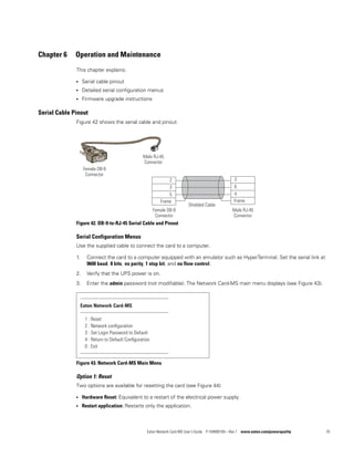 Eaton Network Card-MS User’s Guide P-164000100—Rev 1 www.eaton.com/powerquality 70
Chapter 6 Operation and Maintenance
This chapter explains:
l Serial cable pinout
l Detailed serial configuration menus
l Firmware upgrade instructions
Serial Cable Pinout
Figure 42 shows the serial cable and pinout.
Figure 42. DB-9-to-RJ-45 Serial Cable and Pinout
Serial Configuration Menus
Use the supplied cable to connect the card to a computer.
1. Connect the card to a computer equipped with an emulator such as HyperTerminal. Set the serial link at
9600 baud, 8 bits, no parity, 1 stop bit, and no flow control.
2. Verify that the UPS power is on.
3. Enter the admin password (not modifiable). The Network Card-MS main menu displays (see Figure 43).
Figure 43. Network Card-MS Main Menu
Option 1: Reset
Two options are available for resetting the card (see Figure 44):
l Hardware Reset: Equivalent to a restart of the electrical power supply.
l Restart application: Restarts only the application.
Female DB-9
Connector
Male RJ-45
Connector
Female DB-9
Connector
Male RJ-45
Connector
Frame
2
3
5
Frame
3
6
4
Shielded Cable
-------------------------------------------------------------
Eaton Network Card-MS
-------------------------------------------------------------
1 : Reset
2 : Network conﬁguration
3 : Set Login Password to Default
4 : Return to Default Conﬁguration
0 : Exit
-------------------------------------------------------------
 