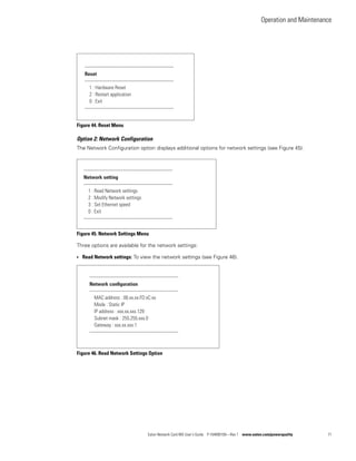 Operation and Maintenance
Eaton Network Card-MS User’s Guide P-164000100—Rev 1 www.eaton.com/powerquality 71
Figure 44. Reset Menu
Option 2: Network Configuration
The Network Configuration option displays additional options for network settings (see Figure 45):
Figure 45. Network Settings Menu
Three options are available for the network settings:
l Read Network settings: To view the network settings (see Figure 46).
Figure 46. Read Network Settings Option
-------------------------------------------------------------
Reset
-------------------------------------------------------------
1 : Hardware Reset
2 : Restart application
0 : Exit
-------------------------------------------------------------
-------------------------------------------------------------
Network setting
-------------------------------------------------------------
1 : Read Network settings
2 : Modify Network settings
3 : Set Ethernet speed
0 : Exit
-------------------------------------------------------------
-------------------------------------------------------------
Network configuration
-------------------------------------------------------------
MAC address : 00.xx.xx:FD:xC:xx
Mode : Static IP
IP address : xxx.xx.xxx.129
Subnet mask : 255.255.xxx.0
Gateway : xxx.xx.xxx.1
-------------------------------------------------------------
 