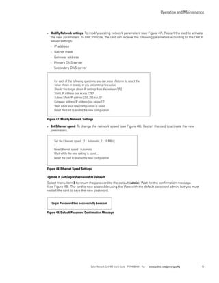 Operation and Maintenance
Eaton Network Card-MS User’s Guide P-164000100—Rev 1 www.eaton.com/powerquality 72
l Modify Network settings: To modify existing network parameters (see Figure 47). Restart the card to activate
the new parameters. In DHCP mode, the card can receive the following parameters according to the DHCP
server settings:
- IP address
- Subnet mask
- Gateway address
- Primary DNS server
- Secondary DNS server
Figure 47. Modify Network Settings
l Set Ethernet speed: To change the network speed (see Figure 48). Restart the card to activate the new
parameters.
Figure 48. Ethernet Speed Settings
Option 3: Set Login Password to Default
Select menu item 3 to return the password to the default (admin). Wait for the confirmation message
(see Figure 49). The card is now accessible using the Web with the default password admin, but you must
restart the card to save the new password.
Figure 49. Default Password Confirmation Message
For each of the following questions, you can press <Return> to select the
value shown in braces, or you can enter a new value.
Should this target obtain IP settings from the network?[N]
Static IP address [xxx.xx.xxx.129]?
Subnet Mask IP address [255.255.xxx.0]?
Gateway address IP address [xxx.xx.xxx.1]?
Wait while your new conﬁguration is saved ...
Reset the card to enable the new conﬁguration.
Set the Ethernet speed : [1 : Automatic, 2 : 10 MBit]
1
New Ethernet speed : Automatic
Wait while the new setting is saved...
Reset the card to enable the new conﬁguration.
Login Password has successfully been set
 