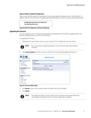 Operation and Maintenance
Eaton Network Card-MS User’s Guide P-164000100—Rev 1 www.eaton.com/powerquality 73
Option 4: Return to Default Configuration
Select menu item 4 to restore the parameters to the factory-default configuration (see “Card Defaults” on
page 5). Wait for the confirmation message (see Figure 50). Restart the card to save the default parameters.
Figure 50. Default Configuration Confirmation Message
Upgrading the Firmware
You can update the card’s firmware by downloading the appropriate file. During the upgrade process, the
Network Card-MS does not monitor the UPS status.
To upgrade the firmware:
1. Download the new firmware version to your computer from the Web and note the location.
2. Click Firmware Upload from the menu bar to open the Firmware Upload page (see Figure 51).
Figure 51. Firmware Upload Page
3. Click Browse to go to the firmware location and select the file to be loaded.
4. Click Upload.
Conﬁguration has been set to default one.
You must Reset the card.
NOTE Go to www.eaton.com/powerquality for more information about downloading
firmware.
NOTE The upload can take up to five minutes. Do not interrupt the operation before the
card displays confirmation that the firmware upload was successful.
 