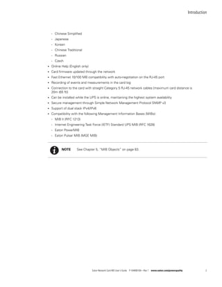 Introduction
Eaton Network Card-MS User’s Guide P-164000100—Rev 1 www.eaton.com/powerquality 2
- Chinese Simplified
- Japanese
- Korean
- Chinese Traditional
- Russian
- Czech
l Online Help (English only)
l Card firmware updated through the network
l Fast Ethernet 10/100 MB compatibility with auto-negotiation on the RJ-45 port
l Recording of events and measurements in the card log
l Connection to the card with straight Category 5 RJ-45 network cables [maximum card distance is
20m (65 ft)]
l Can be installed while the UPS is online, maintaining the highest system availability
l Secure management through Simple Network Management Protocol SNMP v3
l Support of dual stack IPv4/IPv6
l Compatibility with the following Management Information Bases (MIBs):
- MIB II (RFC 1213)
- Internet Engineering Task Force (IETF) Standard UPS MIB (RFC 1628)
- Eaton PowerMIB
- Eaton Pulsar MIB (MGE MIB)
NOTE See Chapter 5, “MIB Objects” on page 63.
 