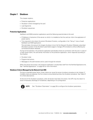 Eaton Network Card-MS User’s Guide P-164000100—Rev 1 www.eaton.com/powerquality 74
Chapter 7 Shutdown
This chapter explains:
l Protection applications
l Shutdown criteria managed by the card
l Load Segments
l Shutdown sequences
Protection Applications
NetWatch and NSM protection applications send the following essential data to the card:
l IP Address or hostname of the server on which it is installed so that the card can inform the application of
power events.
l Time required to shut down the server (Shutdown Duration, configurable in the ”Set-up” menu of each
NetWatch and NSM application).
The card takes into account the longest shutdown time of all the Network Shutdown Modules subscribed
(Shutdown duration of the Shutdown parameters) page to manage UPS shutdowns without affecting any
connected Shutdown Modules.
During normal operation, the protection application periodically checks its connection with the card. In case of
a major power event, the card sends information to the protection application, which responds according to
the situation:
l Shutdown order
l Programmed actions
l Messages to the administrator and to users through the network
When the server shuts down, the protection application unsubscribes itself from the Notified Applications list.
See “Notified Applications” on page 40 for more information.
Shutdown Criteria Managed by the Network Card-MS
During an extended power failure, three criteria can cause the server shutdown procedure to be initiated. If
multiple criteria are selected, the first criterion encountered launches the shutdown procedure. See Table 27
for criteria descriptions.
At the end of the shutdown procedure, when all servers have been shut down, the UPS may shut down to
avoid unnecessary discharge of its batteries, depending on its configuration.
NOTE See “Shutdown Parameters” on page 29 to configure the shutdown parameters.
 