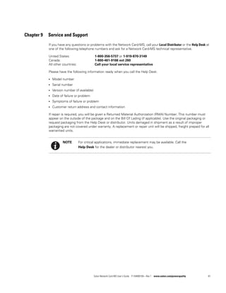 Eaton Network Card-MS User’s Guide P-164000100—Rev 1 www.eaton.com/powerquality 81
Chapter 9 Service and Support
If you have any questions or problems with the Network Card-MS, call your Local Distributor or the Help Desk at
one of the following telephone numbers and ask for a Network Card-MS technical representative.
United States: 1-800-356-5737 or 1-919-870-3149
Canada: 1-800-461-9166 ext 260
All other countries: Call your local service representative
Please have the following information ready when you call the Help Desk:
l Model number
l Serial number
l Version number (if available)
l Date of failure or problem
l Symptoms of failure or problem
l Customer return address and contact information
If repair is required, you will be given a Returned Material Authorization (RMA) Number. This number must
appear on the outside of the package and on the Bill Of Lading (if applicable). Use the original packaging or
request packaging from the Help Desk or distributor. Units damaged in shipment as a result of improper
packaging are not covered under warranty. A replacement or repair unit will be shipped, freight prepaid for all
warrantied units.
NOTE For critical applications, immediate replacement may be available. Call the
Help Desk for the dealer or distributor nearest you.
 