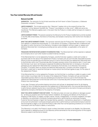 Service and Support
Eaton Network Card-MS User’s Guide P-164000100—Rev 1 www.eaton.com/powerquality 82
Two-Year Limited Warranty (US and Canada)
Network Card-MS
WARRANTOR: The warrantor for the limited warranties set forth herein is Eaton Corporation, a Delaware
Corporation company (“Company”).
LIMITED WARRANTY: This limited warranty (this “Warranty”) applies only to the original End-User (the
“End-User”) of the Network Card-MS (the “Product”) purchased on or after June 1, 2004 and cannot be
transferred. This Warranty applies even in the event that the Product is initially sold by Company for resale to
an End-User.
LIMITED WARRANTY PERIOD: The period covered by this Warranty for the Product installed [and currently located]
in the fifty (50) United States, the District of Columbia, and Canada is twenty-four (24) months from the date of
purchase.
WHAT THIS LIMITED WARRANTY COVERS: The warrantor warrants that the Product (the “Warranted Item”) is free
from defects in material and workmanship. If, in the opinion of Company, a Warranted Item is defective and
the defect is within the terms of this Warranty, Company’s sole obligation will be to repair or replace such
defective Warranted Item (including by providing service, parts and labor, as applicable), at the option of
Company.
PROCEDURES FOR REPAIR OR REPLACEMENT OF WARRANTED ITEMS: The Warranted Item will be repaired or replaced
at a Company site or such other location as determined by Company.
If the Warranted Item is to be replaced by Company, and the End-User supplies a credit card number or
purchase order for the value of the replacement Product, Company will use commercially reasonable business
efforts to ship (via standard ground shipment and at no cost to the End-User) the replacement Warranted Item
to the End-User within one (1) business day after Company receives notice of the warranty claim. In such case,
the End-User must return (at Company’s expense) the defective Warranted Item to Company in the same
packaging as the replacement Warranted Item received by the End-User or as otherwise instructed by
Company. If Company does not receive the defective Warranted Item, Company will either charge the
End-User’s credit card, or send the End-User an invoice (which the End-User agrees to pay), for the value of
the replacement Product.
If the Warranted Item is to be replaced by Company, but the End-User is unwilling or unable to supply a credit
card number or purchase order for the value of the replacement Product, Company will use commercially
reasonable business efforts to ship (via standard ground shipment and at no cost to the End-User) the
replacement Warranted Item to the End-User within one (1) business day after Company receives the defective
Product from the End-User.
In any case, Company will provide shipping instructions and will pay its designated carrier for all shipping
charges for return of defective equipment and replacement of Warranted Items. Any returned Warranted Item
or parts that are replaced may be new or reconditioned. All Warranted Items returned to Company and all parts
replaced by Company shall become the property of Company.
WHAT THIS LIMITED WARRANTY DOES NOT COVER: This Warranty does not cover any defects or damages caused
by: (a) failure to properly store the Product before installation; (b) shipping and delivery of the Product if
shipping is FOB Factory; (c) neglect, accident, abuse, misuse, misapplication, or incorrect installation; (d) repair
or alteration not authorized in writing by Company personnel or performed by an authorized Company
Customer Service Engineer or Agent; (e) improper testing, operation, maintenance, adjustment, or modification
of any kind not authorized in writing by Company personnel or performed by an authorized Company Customer
Service Engineer or Agent; or (f) use of the Product under other than normal operating conditions or in a manner
inconsistent with the Product’s labels or instructions.
This Warranty is not valid if the Product’s serial numbers have been removed or are illegible. Any Warranted
Items repaired or replaced pursuant to this Warranty will be warranted for the remaining portion of the original
Warranty subject to all the terms thereof.
 