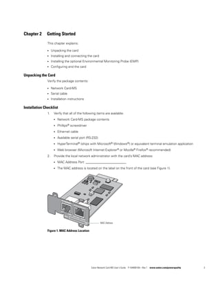 Eaton Network Card-MS User’s Guide P-164000100—Rev 1 www.eaton.com/powerquality 3
Chapter 2 Getting Started
This chapter explains:
l Unpacking the card
l Installing and connecting the card
l Installing the optional Environmental Monitoring Probe (EMP)
l Configuring and the card
Unpacking the Card
Verify the package contents:
l Network Card-MS
l Serial cable
l Installation instructions
Installation Checklist
1. Verify that all of the following items are available:
l Network Card-MS package contents
l Phillips® screwdriver
l Ethernet cable
l Available serial port (RS-232)
l HyperTerminal® (ships with Microsoft® Windows®) or equivalent terminal emulation application
l Web browser (Microsoft Internet Explorer® or Mozilla® Firefox® recommended)
2. Provide the local network administrator with the card’s MAC address:
l MAC Address Port: _________________________
l The MAC address is located on the label on the front of the card (see Figure 1).
Figure 1. MAC Address Location
MAC Address
 