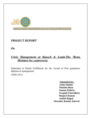 PROJECT REPORT
On
Crisis Management at Bausch & Lomb-The ‘Renu
Moisture loc controversy
Submitted in Partial Fulfillment for the Award of Post graduation
diploma in management
(2009-2011)
Submitted by:
Astha Shukla
Nimisha Basu
Suman Pathria
Swapnil Chowdhary
Ranjeet Kumar
Ashish Bajpai
Surender Kumar Jaiswal
 