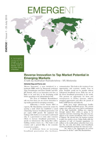 EMERGENT
EMERGENT Issue 1 - 25 July 2010




                                  A fortnightly
                                  newsletter
                                  brought to you
                                  by the Emerging
                                  Markets Club at
                                  the Indian School
                                  of Business


                                                      Reverse Innovation to Tap Market Potential in
                                                      Emerging Markets
                                                      A talk by Sudhakar Ramakrishna - VP, Motorola
                                                      Abhishek Nag and Prerna Jain
                                                      ‘Reverse Innovation’, a term introduced in a                           communication. This leads to the creation of new
                                                      landmark HBR article by Dartmouth professors                           opportunities and economic models. Case in
                                                      Vijay Govindarajan and Chris Trimble and GE’s                          point, YouTube would not be possible without
                                                      Jeff Immelt, refers to an innovation seen ﬁrst, or                     widespread broadband access. India has one of
                                                      likely to be used ﬁrst, in the developing world                        the lowest broadband penetrations in the world.
                                                      before spreading to the industrialized world. 
                        This presents an opportunity for ﬁrms and
                                                      
          The focus of Sudhakar Ramakrishna’s                         entrepreneurs to further innovate, address
                                                      talk was how ﬁrms can use reverse innovation to                        untapped opportunities and affect the growth of
                                                      tap market potential in emerging economies.                            India’s GDP directly and indirectly.
                                                           	     Addressing a lecture theater ﬁlled to                         
     India faces major infrastructure hurdles
                                                      capacity, Mr. Ramakrishna started the session by                       towards enabling broadband access. The current
                                                      quoting a study which has established a causal                         copper wire cables were never laid in anticipation
                                                      relationship between broadband penetration and                         of the high bandwidth. Adding new capacity
                                                                                                                             through optical ﬁber cables is going to be
                                                      per capita GDP growth. He explained that
                                                                                                                             expensive and time consuming. The only way out,
                                                      looking a little further, it is not hard to understand                 appears to be wireless broadband. This is a boon
                                                      why; if a government or entity takes conscious                         in disguise. We already have the business systems
                                                      efforts to increase broadband penetration, it                          in place for wireless access. Today, India adds the
                                                      spends on infrastructure (like laying ﬁber cables,                     equivalent of half of Canada’s population (15
                                                      building wireless towers etc.). This leads to job                      million) to the mobile phone subscriber base every
                                                      creation and a general ﬁllip to the economic                           day! So, not only does India need broadband,
                                                      ecosystem in a region.                                                 wireless broadband is perhaps the only way to go.
                                                           
     A deliberate focus on increasing                            
       “So, where is the opportunity for reverse
                                                      b ro a d b a n d p e n e t r a t i o n a l s o f a c i l i t a t e s   innovation in all this?” asked Mr. Ramakrishna.


            1
 