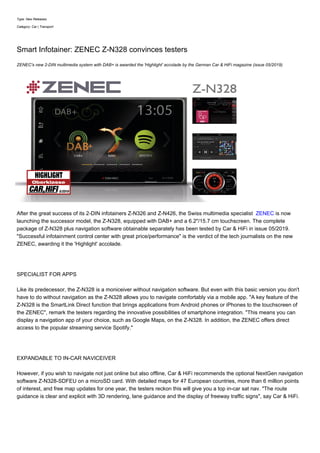 Type: New Releases
Category: Car | Transport
Smart Infotainer: ZENEC Z-N328 convinces testers
ZENEC's new 2-DIN multimedia system with DAB+ is awarded the 'Highlight' accolade by the German Car & HiFi magazine (issue 05/2019)
After the great success of its 2-DIN infotainers Z-N326 and Z-N426, the Swiss multimedia specialist ZENEC is now
launching the successor model, the Z-N328, equipped with DAB+ and a 6.2"/15.7 cm touchscreen. The complete
package of Z-N328 plus navigation software obtainable separately has been tested by Car & HiFi in issue 05/2019.
"Successful infotainment control center with great price/performance" is the verdict of the tech journalists on the new
ZENEC, awarding it the 'Highlight' accolade.
SPECIALIST FOR APPS
Like its predecessor, the Z-N328 is a moniceiver without navigation software. But even with this basic version you don't
have to do without navigation as the Z-N328 allows you to navigate comfortably via a mobile app. "A key feature of the
Z-N328 is the SmartLink Direct function that brings applications from Android phones or iPhones to the touchscreen of
the ZENEC", remark the testers regarding the innovative possibilities of smartphone integration. "This means you can
display a navigation app of your choice, such as Google Maps, on the Z-N328. In addition, the ZENEC offers direct
access to the popular streaming service Spotify."
EXPANDABLE TO IN-CAR NAVICEIVER
However, if you wish to navigate not just online but also offline, Car & HiFi recommends the optional NextGen navigation
software Z-N328-SDFEU on a microSD card. With detailed maps for 47 European countries, more than 6 million points
of interest, and free map updates for one year, the testers reckon this will give you a top in-car sat nav. "The route
guidance is clear and explicit with 3D rendering, lane guidance and the display of freeway traffic signs", say Car & HiFi.
 