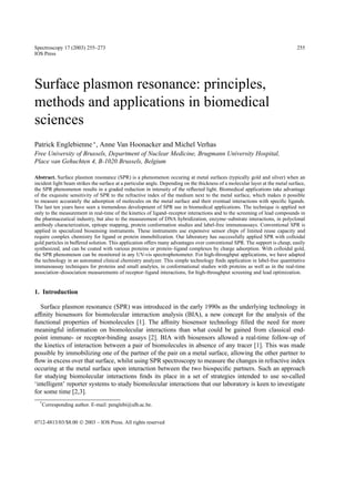 Spectroscopy 17 (2003) 255–273                                                                                                  255
IOS Press




Surface plasmon resonance: principles,
methods and applications in biomedical
sciences
Patrick Englebienne ∗ , Anne Van Hoonacker and Michel Verhas
Free University of Brussels, Department of Nuclear Medicine, Brugmann University Hospital,
Place van Gehuchten 4, B-1020 Brussels, Belgium

Abstract. Surface plasmon resonance (SPR) is a phenomenon occuring at metal surfaces (typically gold and silver) when an
incident light beam strikes the surface at a particular angle. Depending on the thickness of a molecular layer at the metal surface,
the SPR phenomenon results in a graded reduction in intensity of the reﬂected light. Biomedical applications take advantage
of the exquisite sensitivity of SPR to the refractive index of the medium next to the metal surface, which makes it possible
to measure accurately the adsorption of molecules on the metal surface and their eventual interactions with speciﬁc ligands.
The last ten years have seen a tremendous development of SPR use in biomedical applications. The technique is applied not
only to the measurement in real-time of the kinetics of ligand–receptor interactions and to the screening of lead compounds in
the pharmaceutical industry, but also to the measurement of DNA hybridization, enzyme–substrate interactions, in polyclonal
antibody characterization, epitope mapping, protein conformation studies and label-free immunoassays. Conventional SPR is
applied in specialized biosensing instruments. These instruments use expensive sensor chips of limited reuse capacity and
require complex chemistry for ligand or protein immobilization. Our laboratory has successfully applied SPR with colloidal
gold particles in buffered solution. This application offers many advantages over conventional SPR. The support is cheap, easily
synthesized, and can be coated with various proteins or protein–ligand complexes by charge adsorption. With colloidal gold,
the SPR phenomenon can be monitored in any UV-vis spectrophotometer. For high-throughput applications, we have adapted
the technology in an automated clinical chemistry analyzer. This simple technology ﬁnds application in label-free quantitative
immunoassay techniques for proteins and small analytes, in conformational studies with proteins as well as in the real-time
association–dissociation measurements of receptor–ligand interactions, for high-throughput screening and lead optimization.


1. Introduction

   Surface plasmon resonance (SPR) was introduced in the early 1990s as the underlying technology in
afﬁnity biosensors for biomolecular interaction analysis (BIA), a new concept for the analysis of the
functional properties of biomolecules [1]. The afﬁnity biosensor technology ﬁlled the need for more
meaningful information on biomolecular interactions than what could be gained from classical end-
point immune- or receptor-binding assays [2]. BIA with biosensors allowed a real-time follow-up of
the kinetics of interaction between a pair of biomolecules in absence of any tracer [1]. This was made
possible by immobilizing one of the partner of the pair on a metal surface, allowing the other partner to
ﬂow in excess over that surface, whilst using SPR spectroscopy to measure the changes in refractive index
occuring at the metal surface upon interaction between the two biospeciﬁc partners. Such an approach
for studying biomolecular interactions ﬁnds its place in a set of strategies intended to use so-called
‘intelligent’ reporter systems to study biomolecular interactions that our laboratory is keen to investigate
for some time [2,3].
  *
      Corresponding author. E-mail: penglebi@ulb.ac.be.


0712-4813/03/$8.00  2003 – IOS Press. All rights reserved
 