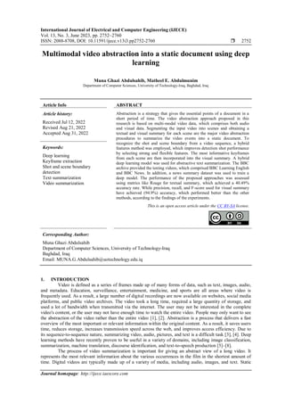 International Journal of Electrical and Computer Engineering (IJECE)
Vol. 13, No. 3, June 2023, pp. 2752~2760
ISSN: 2088-8708, DOI: 10.11591/ijece.v13i3.pp2752-2760  2752
Journal homepage: http://ijece.iaescore.com
Multimodal video abstraction into a static document using deep
learning
Muna Ghazi Abdulsahib, Matheel E. Abdulmunim
Department of Computer Sciences, University of Technology-Iraq, Baghdad, Iraq
Article Info ABSTRACT
Article history:
Received Jul 12, 2022
Revised Aug 21, 2022
Accepted Aug 31, 2022
Abstraction is a strategy that gives the essential points of a document in a
short period of time. The video abstraction approach proposed in this
research is based on multi-modal video data, which comprises both audio
and visual data. Segmenting the input video into scenes and obtaining a
textual and visual summary for each scene are the major video abstraction
procedures to summarize the video events into a static document. To
recognize the shot and scene boundary from a video sequence, a hybrid
features method was employed, which improves detection shot performance
by selecting strong and flexible features. The most informative keyframes
from each scene are then incorporated into the visual summary. A hybrid
deep learning model was used for abstractive text summarization. The BBC
archive provided the testing videos, which comprised BBC Learning English
and BBC News. In addition, a news summary dataset was used to train a
deep model. The performance of the proposed approaches was assessed
using metrics like Rouge for textual summary, which achieved a 40.49%
accuracy rate. While precision, recall, and F-score used for visual summary
have achieved (94.9%) accuracy, which performed better than the other
methods, according to the findings of the experiments.
Keywords:
Deep learning
Keyframe extraction
Shot and scene boundary
detection
Text summarization
Video summarization
This is an open access article under the CC BY-SA license.
Corresponding Author:
Muna Ghazi Abdulsahib
Department of Computer Sciences, University of Technology-Iraq
Baghdad, Iraq
Email: MUNA.G.Abdulsahib@uotechnology.edu.iq
1. INTRODUCTION
Video is defined as a series of frames made up of many forms of data, such as text, images, audio,
and metadata. Education, surveillance, entertainment, medicine, and sports are all areas where video is
frequently used. As a result, a large number of digital recordings are now available on websites, social media
platforms, and public video archives. The video took a long time, required a large quantity of storage, and
used a lot of bandwidth when transmitted via the internet. The user may not be interested in the complete
video's content, or the user may not have enough time to watch the entire video. People may only want to see
the abstraction of the video rather than the entire video [1], [2]. Abstraction is a process that delivers a fast
overview of the most important or relevant information within the original content. As a result, it saves users
time, reduces storage, increases transmission speed across the web, and improves access efficiency. Due to
its sequence-to-sequence nature, summarizing video, audio, pictures, and text is a difficult task [3], [4]. Deep
learning methods have recently proven to be useful in a variety of domains, including image classification,
summarization, machine translation, discourse identification, and text-to-speech production [5]–[8].
The process of video summarization is important for giving an abstract view of a long video. It
represents the most relevant information about the various occurrences in the film in the shortest amount of
time. Digital videos are typically made up of a variety of media, including audio, images, and text. Static
 