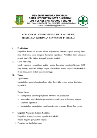 PEMERINTAH KOTA SUKABUMI
DINAS KESEHATAN KOTA SUKABUMI
UPT PUSKESMAS KARANG TENGAH
Jalan Tanjung Sari No.14 Telp. (0266)239 168 Kota Sukabumi
Email : Pkmktengah@gmail.com
KERANGKA ACUAN KEGIATAN (TERM OF REFERENCE)
PENYULUHAN KESEHATAN REPRODUKSI DI SEKOLAH
I. Pendahuluan
Penyuluhan kespro di sekolah adalah penyampaian informasi kepada seorang siswa
atau sekelompok siswa mengenai kesehatan reproduksi. Penyuluhan dapat dilakukan
melalui slide/LCD, diskusi kelompok terarah, simulasi.
II. Latar Belakang
Masih kurangnya pengetahuan pelajar tentang kesehatan reproduksi.Kegiatan KRR
yang kurang maksimal sehingga angka permasalahan remaja seperti anemia,menikah
di usia muda,hamil di luar nikah masih tinggi.
III. Tujuan
Tujuan umum
Meningkatkan pengetahuan,kesadaran sikap dan prilaku remaja tentang kesehatan
reproduksi.
Tujuan khusus
 Meningkatkan cakupan penyebaran informasi KRR di sekolah
 Menurunkan angka kejadian permasalahan remaja yang berhubungan dengan
kesehatan reproduksi.
 Meningkatkan pemanfaatan pusat konseling dan pelayanan khusus bagi remaja.
IV. Kegiatan Pokok dan Rincian Kegiatan
Penyuluhan tentang kesehatan reproduksi di sekolah.
Rincian kegiatan penyuluhan kespro:
1. Persiapan alat dan bahan materi
 