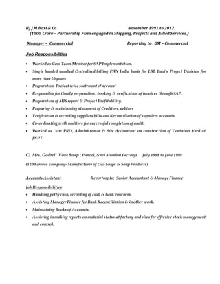 B) J.M.Baxi & Co November 1991 to 2012.
(1000 Crore – Partnership Firm engaged in Shipping, Projects and Allied Services.)
Manager – Commercial Reporting to : GM – Commercial
Job Responsibilities
 Worked as Core Team Member for SAP Implementation.
 Single handed handled Centralised billing PAN India basis for J.M. Baxi’s Project Division for
more than 20 years
 Preparation Project wise statementof account
 Responsible for timely preparation , booking & verification of invoices through SAP.
 Preparation of MIS report & Project Profitability.
 Preparing & maintaining statement of Creditors, debtors
 Verification & recording suppliers bills and Reconciliation of suppliers accounts.
 Co-ordinating with auditors for successful completion of audit.
 Worked as site PRO, Administrator & Site Accountant on construction of Container Yard at
JNPT
C) M/s. Godrej’ Vora Soap ( Panvel, Navi Mumbai Factory) July 1988 to June 1989
(1200 crores company- Manufacturer of Deo Soaps & Soap Products)
Accounts Assistant Reporting to: Senior Accountant & Manage Finance
Job Responsibilities
 Handling petty cash, recording of cash & bank vouchers.
 Assisting Manager Finance for Bank Reconciliation & in other work.
 Maintaining Books of Accounts.
 Assisting in making reports on material status at factory and sites for effective stock management
and control.
 