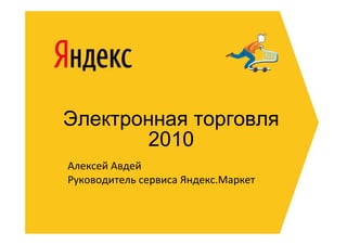 Электронная торговля
       2010
Алексей Авдей
Руководитель сервиса Яндекс.Маркет
 