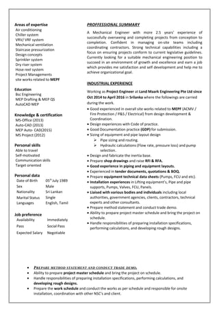 Areas of expertise
Air conditioning
Chiller system
VRV/ VRF system
Mechanical ventilation
Staircase pressurization
Design concepts
Sprinkler system
Dry riser system
Hose reel system
Project Managements
site works related to MEPF
Education
Bsc Engineering
MEP Drafting & MEP QS
AutoCAD MEP
Knowledge & certification
MS-Office (2013)
Auto-CAD (2013)
MEP Auto- CAD(2015)
MS Project (2012)
Personal skills
Able to travel
Self-motivated
Communication skills
Target oriented
Personal data
Date of Birth 05th
July 1989
Sex Male
Nationality Sri Lankan
Marital Status Single
Languages English, Tamil
Job preference
Availability Immediately
Pass Social Pass
Expected Salary Negotiable
PROFFESSIONAL SUMMARY
A Mechanical Engineer with more 2.5 years’ experience of
successfully overseeing and completing projects from conception to
completion. Confident in managing on-site teams including
coordinating contractors. Strong technical capabilities including a
focus on ensuring projects conform to current legislative guidelines.
Currently looking for a suitable mechanical engineering position to
succeed in an environment of growth and excellence and earn a job
which provides me satisfaction and self development and help me to
achieve organizational goal.
INDUSTRIAL EXPERIENCE
Working as Project Engineer at Land Maark Engineering Pte Ltd since
Oct 2014 to April 2016 in Srilanka where the followings are carried
during the work.
• Good experienced in overall site works related to MEPF (ACMV /
Fire Protection / P&S / Electrical) from design development &
Coordination.
• Design experiences with Code of practice.
• Good Documentation practice (GDP) for submission.
• Sizing of equipment and pipe layout design
 Pipe sizing and routing.
 Hydraulic calculations (Flow rate, pressure loss) and pump
selection.
• Design and fabricate the inertia base.
• Prepare shop drawings and raise RFI & RFA.
• Good experience in piping and equipment layouts.
• Experienced in tender documents, quotations & BOQ.
• Prepare equipment technical data sheets (Pumps, FCU and etc).
• Installation experiences in Lifting equipment’s, Pipe and pipe
supports, Pumps, Valves, FCU, Panels.
• Liaised with various bodies and individuals including local
authorities, government agencies, clients, contractors, technical
experts and other consultants.
• Prepare method statement and conduct trade demo.
• Ability to prepare project master schedule and bring the project on
schedule.
• Handle responsibilities of preparing installation specifications,
performing calculations, and developing rough designs.
• PREPARE METHOD STATEMENT AND CONDUCT TRADE DEMO.
• Ability to prepare project master schedule and bring the project on schedule.
• Handle responsibilities of preparing installation specifications, performing calculations, and
developing rough designs.
• Prepare the work schedule and conduct the works as per schedule and responsible for onsite
installation, coordination with other NSC’s and client.
 