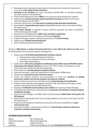 • Managing projects using engineering principles and techniques with consider the implications of
issues such as cost, safety and time constraints.
• Attending all site meetings with owner, consultants and other NSC’s on all matters relating to
the project operation and coordination.
• Prepare Material Requisition Order (MRO) for site execution and verify goods from suppliers.
• Experienced in schematic drawings, detailed coordination drawings and sketches and resolve
technical Problems with other NSC’s.
• Liaise with subcontractors and check works according to design drawings & specifications.
• Responsible for keeping daily work record including additional work claims to the clients and from
the subcontractors.
• Assist Project Manager to negotiate / procure materials, equipment and labour in accordance
to the allocated approved budget.
• Experienced in local legislations on MEPF works and defects rectifications.
• Prepared inspection forms for installation and followed inspection
• Prepared the progress reports, handing over documents and as built drawings.
• Experienced in Testing & Commissioning & RI.
• Skills in handling sub-contractors & labors.
Worked as M&E Engineer at Sanken Construction (Pvt) Ltd since Oct. 2013 to Oct. 2014 in Sri Lanka where
the following duties are carried out during the working period.
• Design and built Air Conditioning & Mechanical Ventilation systems.
 Cooling load calculations & Equipment selections.
 Ventilation, Duct sizing & Pressure loss calculations.
 Pipe sizing & Pump Selection.
• Experienced in split system, packaged air conditioning system, Chiller system & VRV/VRF systems.
• Supervising and installation experience in Ducts, FCU’s, AHU’s, Chillers, Cooling towers, Pumps,
Chilled water pipes, Refrigerant pipes & Drainage pipes.
• Good experience in Ducting, piping and equipment layouts.
• Liaise with consultants, clients and subcontractors on the progress of M&E works.
• Experienced in psychometric chart and friction analysis.
• Control and supervise workmen and subcontractors to make sure standards of building
performance, quality, time and cost schedules, and safety are complied.
• Supervise and ensure works are in accordance to the contract drawings and specifications.
• Prepare method statement; shop drawings, installation / T&C check sheets, work progress report
and other relevant documents for M&E related works.
• Assigning of modification work according to site condition and reporting to Project Manager.
• Coordinate with subcontractors and consultants on preparation and submission of shop drawings &
Coordination drawings.
• Assist the Project Manager on all M&E matters including preparing M&E Master Construction and
T&C Schedule.
• Responsible for keeping daily work record, including additional work claims to the clients and from
the subcontractors.
• Prepare as built drawings and hold technical discussions with various stakeholders to resolve
technical/ site issues.
• Liaise with Consultants, subcontractors and clients on shop drawings, equipment submissions,
inspections, testing & commissioning.
ACADEMIC QUALIFICATIONS
Degree : BSc in Engineering
Field Of Specialization : Mechanical Engineering
Medium : English (Full Time)
University : University of Peradeniya, Sri Lanka (Recognized by IES & IESL)
 