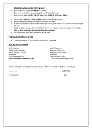 PROFESSIONAL QUALIFICTIONS & SKILLS
• Proficient in the design of ACMV & FP services.
• Experience in preparing shop drawings & coordination drawings.
• Experience in Auto-CAD (2013), MEP Auto- CAD (2015), & MS Project (2012).
• Familiar with MS-Office (2015) packages (Word, Excel & Power point).
• Associate Member of IESL (Institute of Engineers, Sri Lanka).
• A self-motivated and independent individual possesses great initiative and able to function as a part
of team.
• Good problem solving skills and ability to learn and interpret contract requirement quickly.
• Able to work under tight deadlines and handle multi tasks.
• Good communication skills, both verbal and written.
PROFESSIONAL MEMBERSHIPS
• Associate Member of Institution of Engineers, Sri Lanka (IESL).
NON RELATED REFEREES
Mr.Niranjanan, Mr.E.P.Rajeevan,
Detail Design Engineer, Mechanical Engineer,
Kurita Singapore Pte Ltd, GDS Engineering Pte Ltd,
Singapore. Singapore.
Tel No: +65 84988550 Tel No: +65 98142450
E-mail:niranjanan1189@gmail.com E-mail: paulrajeevan@gmail.com
I hereby certify that above particulars given by me are true and correct to the best of knowledge.
….……………… 03/05/2016
Pirathesan.N Date
 