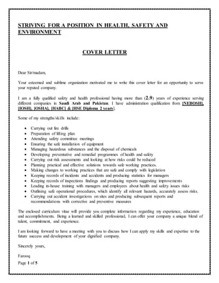 Page 1 of 5
STRIVING FOR A POSITION IN HEALTH, SAFETY AND
ENVIRONMENT
COVER LETTER
Dear Sir/madam,
Your esteemed and sublime organization motivated me to write this cover letter for an opportunity to serve
your reputed company.
I am a fully qualified safety and health professional having more than (2.9) years of experience serving
different companies in Saudi Arab and Pakistan. I have administration qualification from [NEBOSH],
[IOSH], [OSHA], [HABC] & [HSE Diploma 2 years].
Some of my strengths/skills include:
 Carrying out fire drills
 Preparation of lifting plan
 Attending safety committee meetings
 Ensuring the safe installation of equipment
 Managing hazardous substances and the disposal of chemicals
 Developing preventative and remedial programmes of health and safety
 Carrying out risk assessments and looking at how risks could be reduced
 Planning practical and effective solutions towards safe working practices.
 Making changes to working practices that are safe and comply with legislation
 Keeping records of incidents and accidents and producing statistics for managers
 Keeping records of inspections findings and producing reports suggesting improvements
 Leading in-house training with managers and employees about health and safety issues risks
 Outlining safe operational procedures, which identify all relevant hazards, accurately assess risks.
 Carrying out accident investigations on sites and producing subsequent reports and
recommendations with corrective and preventive measures
The enclosed curriculum vitae will provide you complete information regarding my experience, education
and accomplishments. Being a learned and skilled professional, I can offer your company a unique blend of
talent, commitment, and experience.
I am looking forward to have a meeting with you to discuss how I can apply my skills and expertise to the
future success and development of your dignified company.
Sincerely yours,
Farooq
 